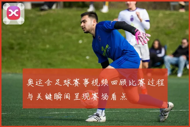 奥运会足球赛事视频回顾比赛过程与关键瞬间呈现赛场看点