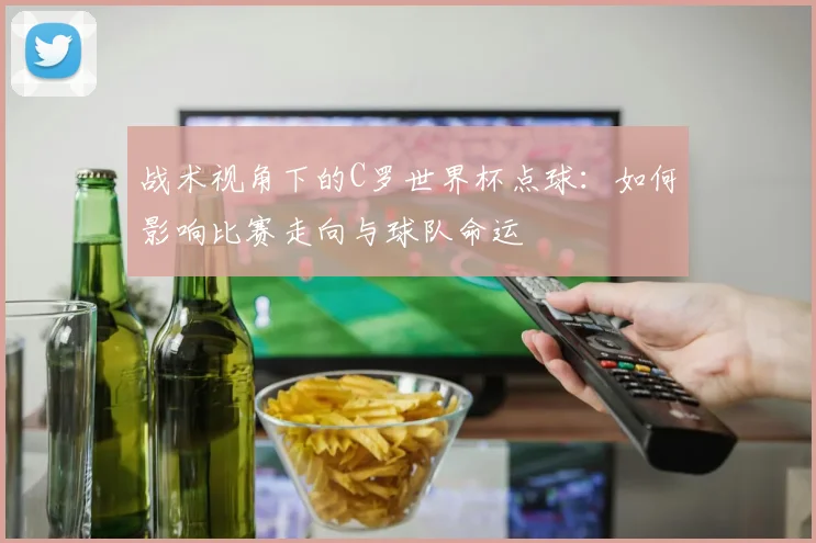 战术视角下的C罗世界杯点球：如何影响比赛走向与球队命运