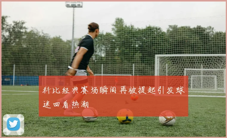 科比经典赛场瞬间再被提起引发球迷回看热潮
