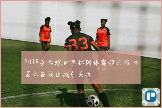 2018乒乓球世界杯团体赛程公布 中国队备战出战引关注