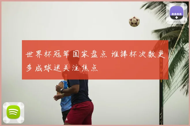 世界杯冠军国家盘点 谁捧杯次数更多成球迷关注焦点