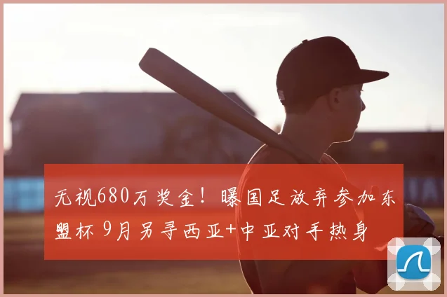 无视680万奖金!曝国足放弃参加东盟杯 9月另寻西亚+中亚对手热身