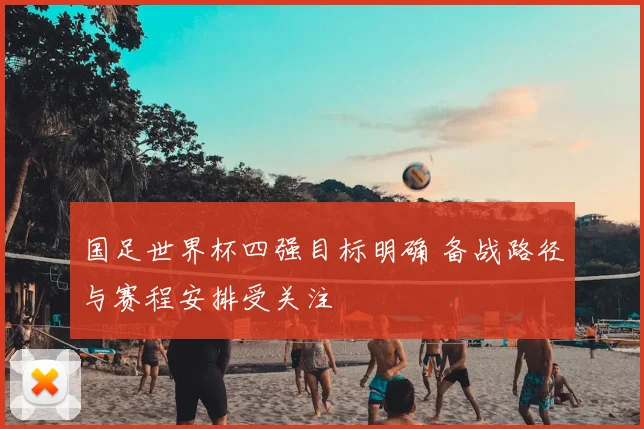 国足世界杯四强目标明确 备战路径与赛程安排受关注