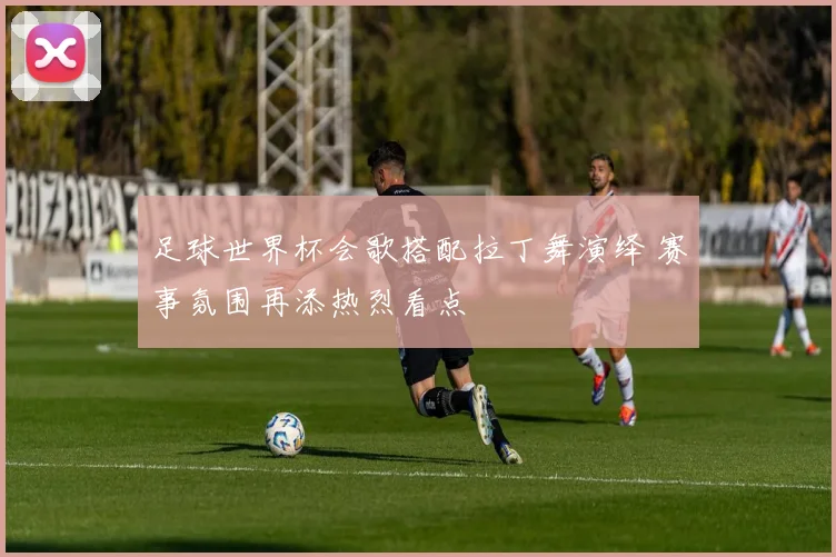 足球世界杯会歌搭配拉丁舞演绎 赛事氛围再添热烈看点